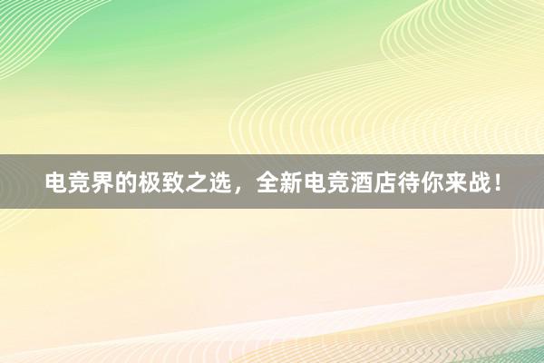 电竞界的极致之选，全新电竞酒店待你来战！