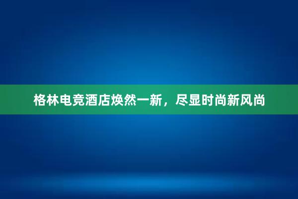 格林电竞酒店焕然一新，尽显时尚新风尚