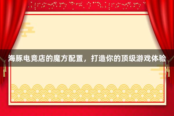 海豚电竞店的魔方配置，打造你的顶级游戏体验