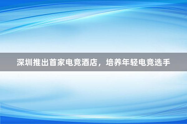 深圳推出首家电竞酒店，培养年轻电竞选手