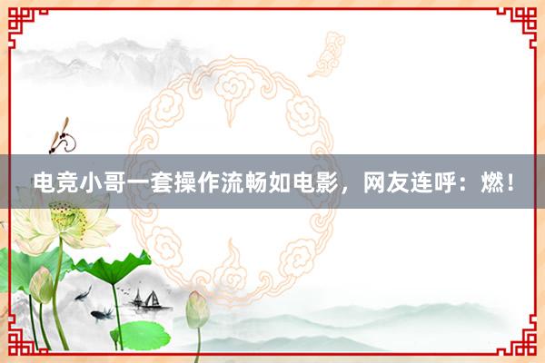 电竞小哥一套操作流畅如电影，网友连呼：燃！