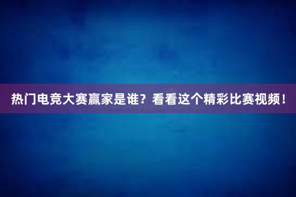 热门电竞大赛赢家是谁？看看这个精彩比赛视频！