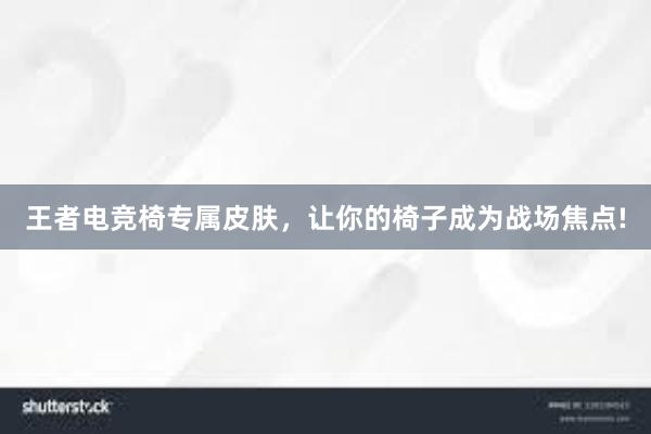 王者电竞椅专属皮肤，让你的椅子成为战场焦点!