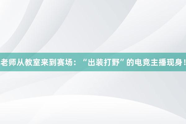 老师从教室来到赛场：“出装打野”的电竞主播现身！