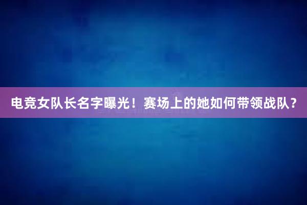 电竞女队长名字曝光！赛场上的她如何带领战队？