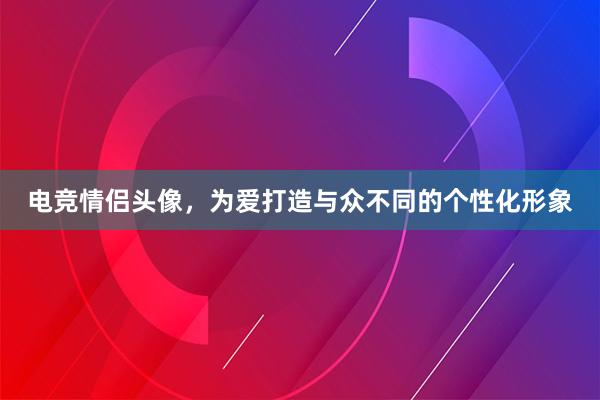 电竞情侣头像，为爱打造与众不同的个性化形象