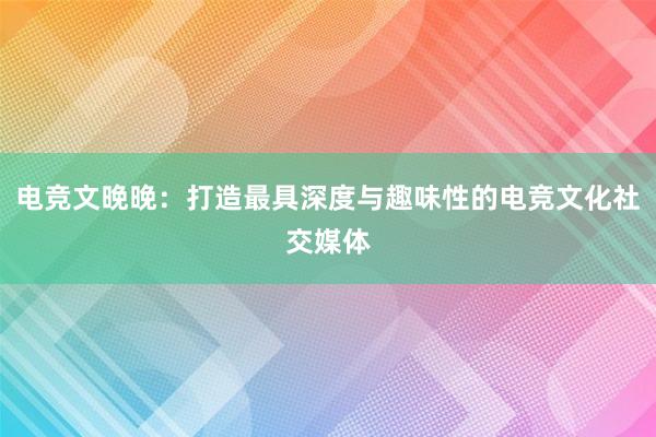 电竞文晚晚：打造最具深度与趣味性的电竞文化社交媒体