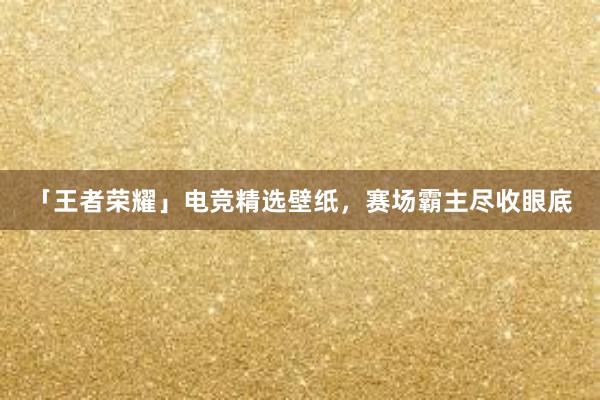 「王者荣耀」电竞精选壁纸，赛场霸主尽收眼底