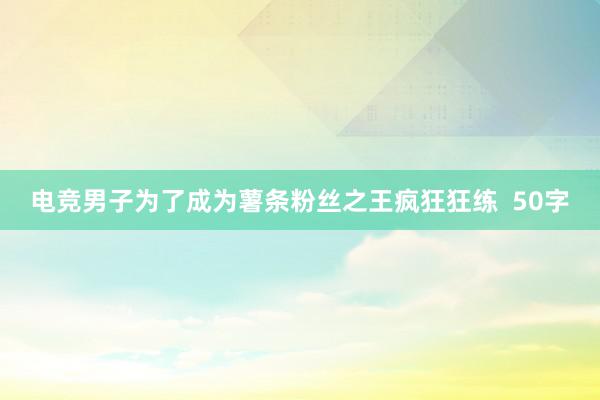 电竞男子为了成为薯条粉丝之王疯狂狂练  50字