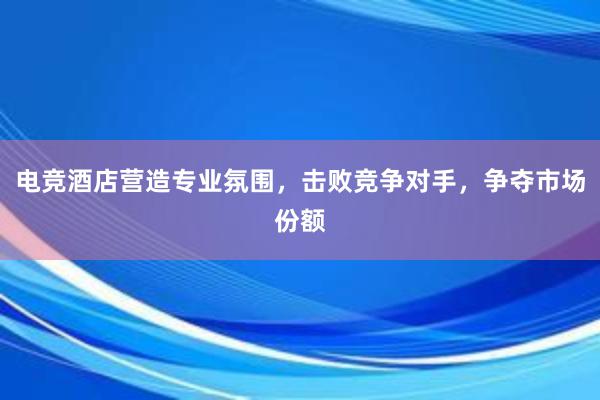 电竞酒店营造专业氛围，击败竞争对手，争夺市场份额