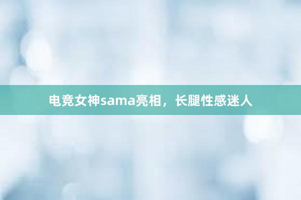 电竞女神sama亮相，长腿性感迷人