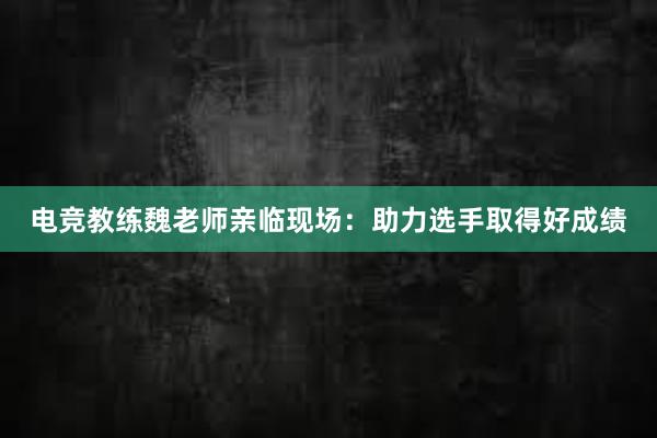 电竞教练魏老师亲临现场：助力选手取得好成绩