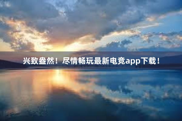 兴致盎然！尽情畅玩最新电竞app下载！