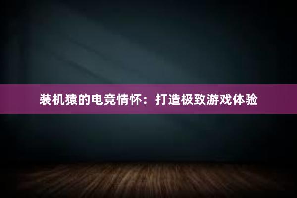 装机猿的电竞情怀：打造极致游戏体验