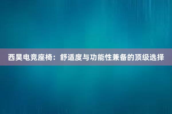 西昊电竞座椅：舒适度与功能性兼备的顶级选择