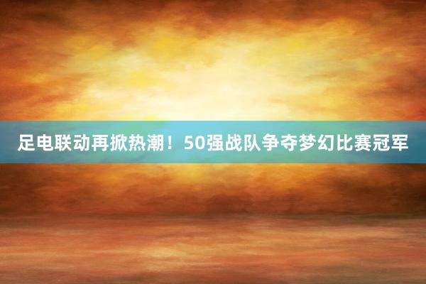 足电联动再掀热潮！50强战队争夺梦幻比赛冠军