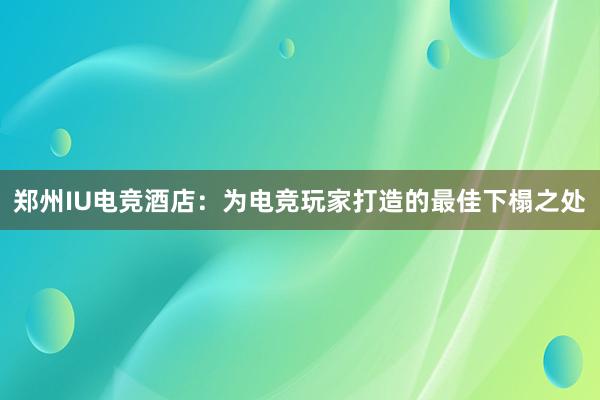 郑州IU电竞酒店：为电竞玩家打造的最佳下榻之处