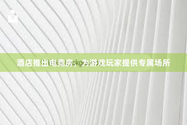 酒店推出电竞房，为游戏玩家提供专属场所