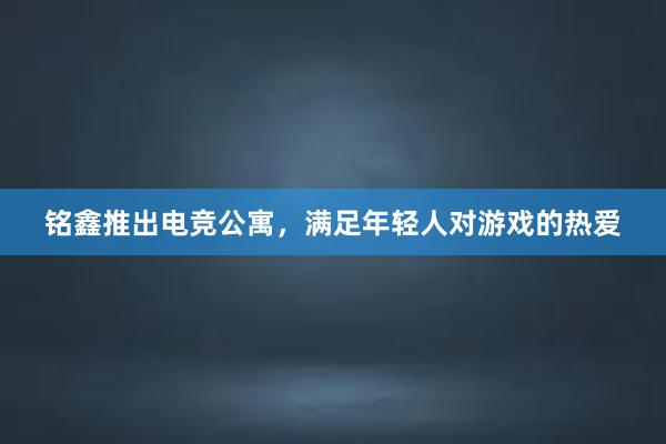 铭鑫推出电竞公寓，满足年轻人对游戏的热爱