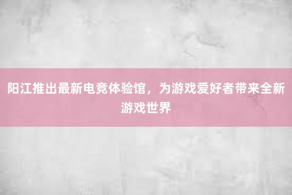 阳江推出最新电竞体验馆，为游戏爱好者带来全新游戏世界