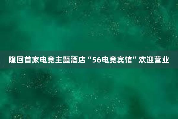 隆回首家电竞主题酒店“56电竞宾馆”欢迎营业