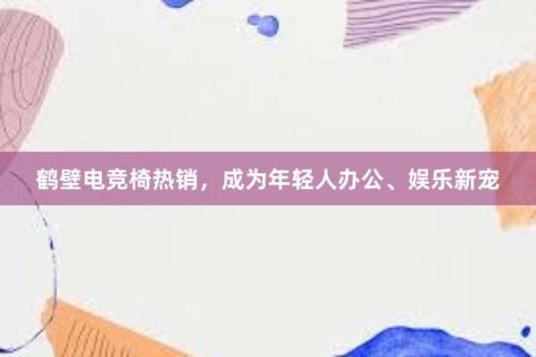 鹤壁电竞椅热销，成为年轻人办公、娱乐新宠